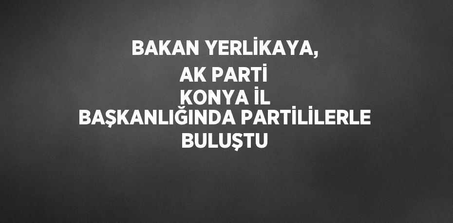 BAKAN YERLİKAYA, AK PARTİ KONYA İL BAŞKANLIĞINDA PARTİLİLERLE BULUŞTU