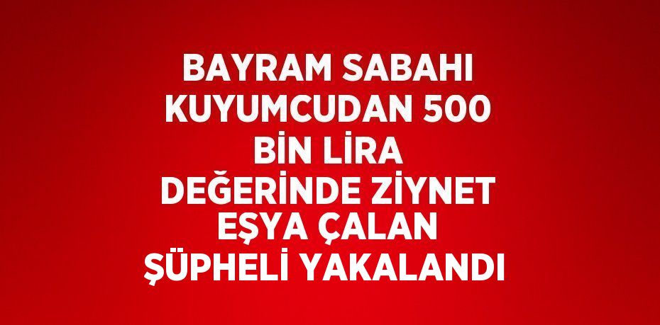 BAYRAM SABAHI KUYUMCUDAN 500 BİN LİRA DEĞERİNDE ZİYNET EŞYA ÇALAN ŞÜPHELİ YAKALANDI