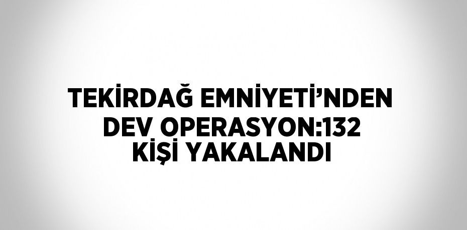 TEKİRDAĞ EMNİYETİ’NDEN DEV OPERASYON:132 KİŞİ YAKALANDI