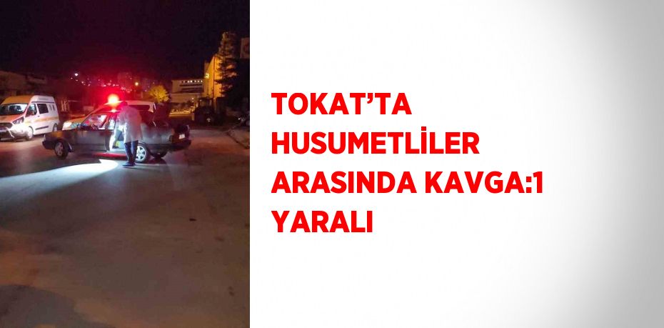 TOKAT’TA HUSUMETLİLER ARASINDA KAVGA:1 YARALI