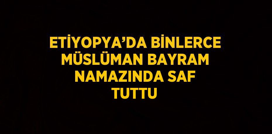 ETİYOPYA’DA BİNLERCE MÜSLÜMAN BAYRAM NAMAZINDA SAF TUTTU