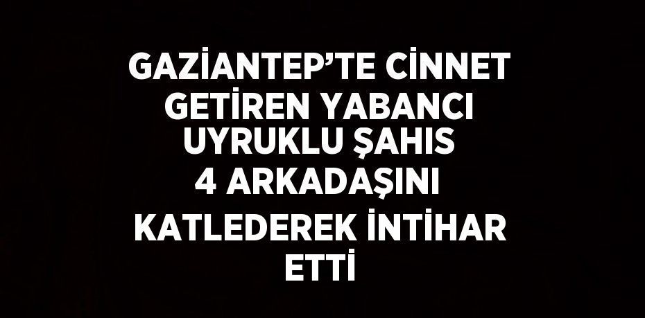 GAZİANTEP’TE CİNNET GETİREN YABANCI UYRUKLU ŞAHIS 4 ARKADAŞINI KATLEDEREK İNTİHAR ETTİ