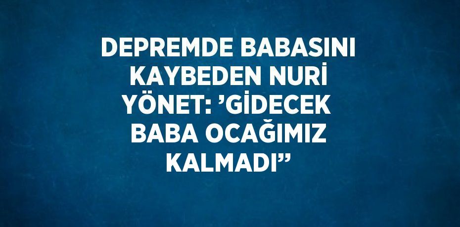 DEPREMDE BABASINI KAYBEDEN NURİ YÖNET: ’GİDECEK BABA OCAĞIMIZ KALMADI’’