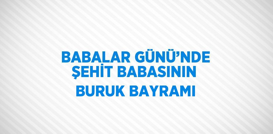 BABALAR GÜNÜ’NDE ŞEHİT BABASININ BURUK BAYRAMI