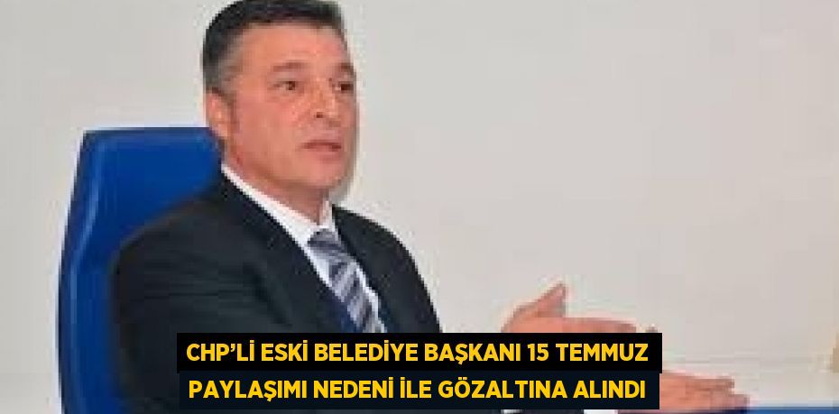 CHP’Lİ ESKİ BELEDİYE BAŞKANI 15 TEMMUZ PAYLAŞIMI NEDENİ İLE GÖZALTINA ALINDI