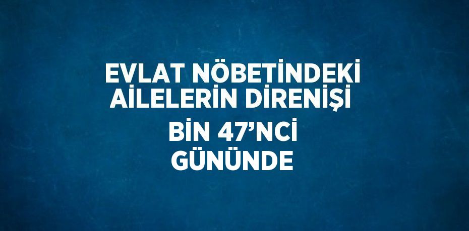 EVLAT NÖBETİNDEKİ AİLELERİN DİRENİŞİ BİN 47’NCİ GÜNÜNDE