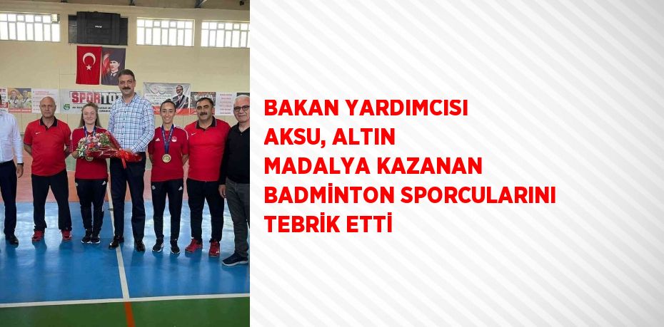 BAKAN YARDIMCISI AKSU, ALTIN MADALYA KAZANAN BADMİNTON SPORCULARINI TEBRİK ETTİ