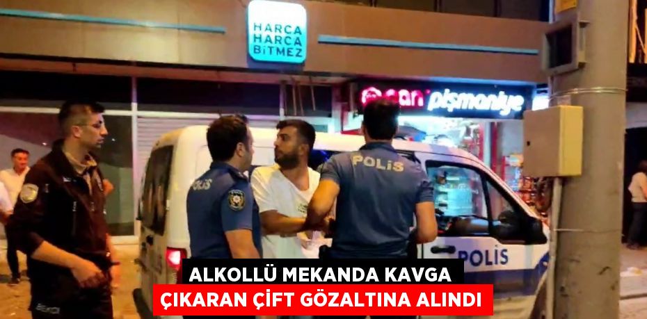 ALKOLLÜ MEKANDA KAVGA ÇIKARAN ÇİFT GÖZALTINA ALINDI