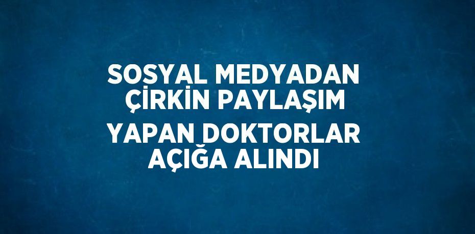 SOSYAL MEDYADAN ÇİRKİN PAYLAŞIM YAPAN DOKTORLAR AÇIĞA ALINDI