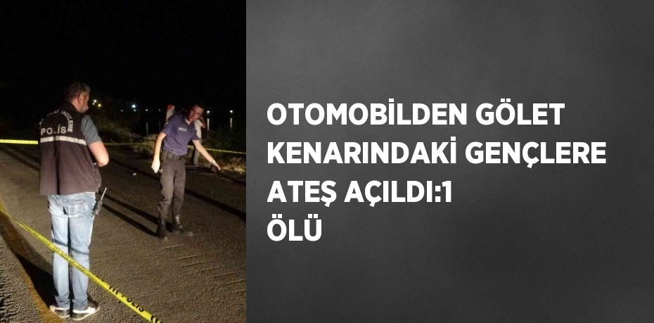 OTOMOBİLDEN GÖLET KENARINDAKİ GENÇLERE ATEŞ AÇILDI:1 ÖLÜ