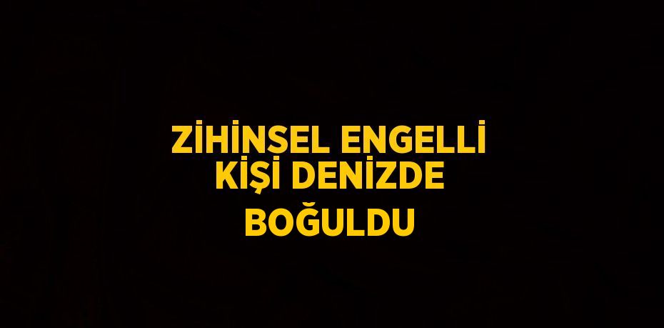 ZİHİNSEL ENGELLİ KİŞİ DENİZDE BOĞULDU