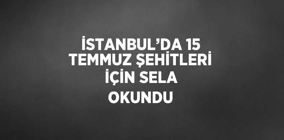 İSTANBUL’DA 15 TEMMUZ ŞEHİTLERİ İÇİN SELA OKUNDU