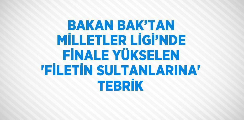 BAKAN BAK’TAN MİLLETLER LİGİ’NDE FİNALE YÜKSELEN 'FİLETİN SULTANLARINA' TEBRİK