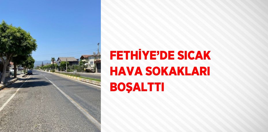 FETHİYE’DE SICAK HAVA SOKAKLARI BOŞALTTI