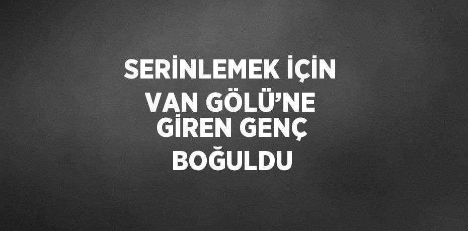 SERİNLEMEK İÇİN VAN GÖLÜ’NE GİREN GENÇ BOĞULDU