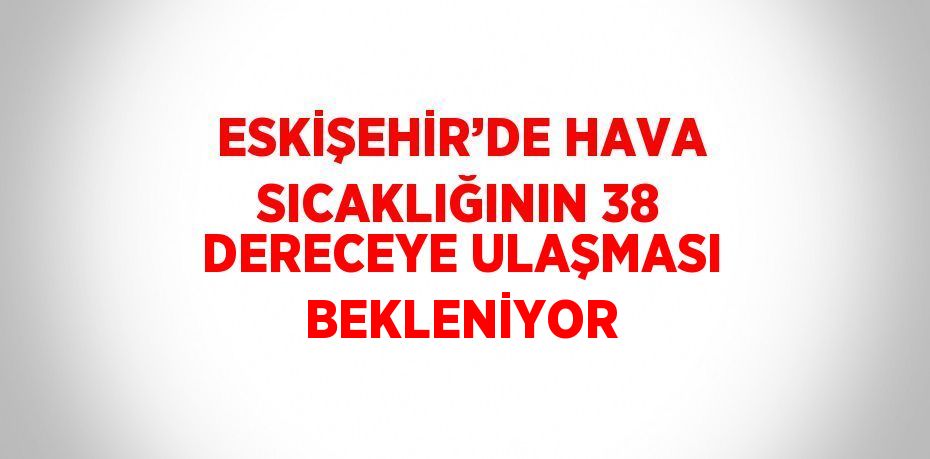 ESKİŞEHİR’DE HAVA SICAKLIĞININ 38 DERECEYE ULAŞMASI BEKLENİYOR