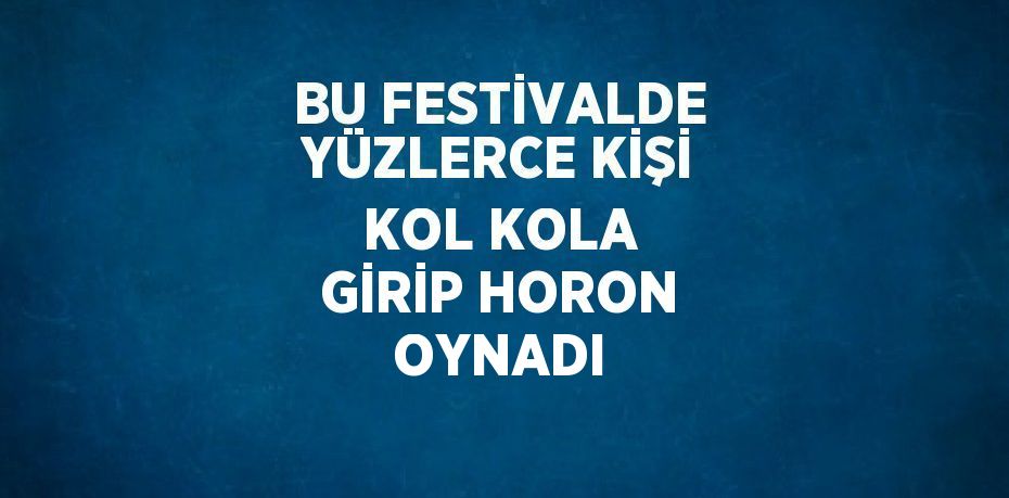 BU FESTİVALDE YÜZLERCE KİŞİ KOL KOLA GİRİP HORON OYNADI