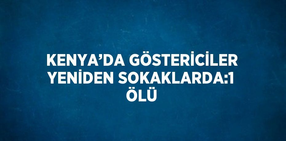 KENYA’DA GÖSTERİCİLER YENİDEN SOKAKLARDA:1 ÖLÜ