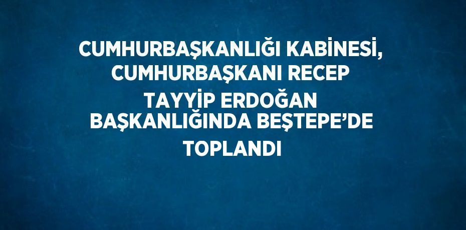 CUMHURBAŞKANLIĞI KABİNESİ, CUMHURBAŞKANI RECEP TAYYİP ERDOĞAN BAŞKANLIĞINDA BEŞTEPE’DE  TOPLANDI