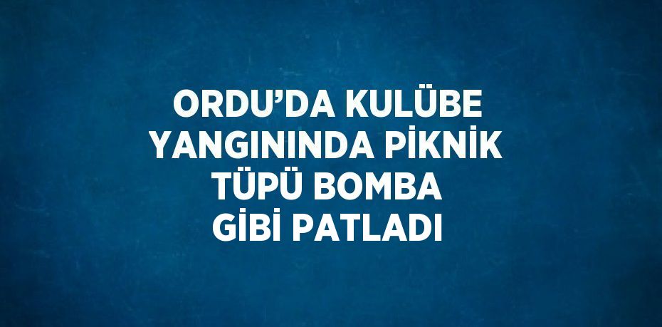 ORDU’DA KULÜBE YANGININDA PİKNİK TÜPÜ BOMBA GİBİ PATLADI