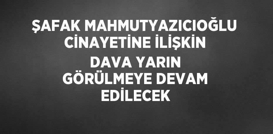 ŞAFAK MAHMUTYAZICIOĞLU CİNAYETİNE İLİŞKİN DAVA YARIN GÖRÜLMEYE DEVAM EDİLECEK