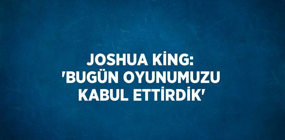 JOSHUA KİNG: 'BUGÜN OYUNUMUZU KABUL ETTİRDİK'