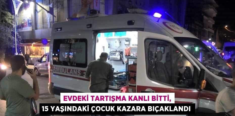 EVDEKİ TARTIŞMA KANLI BİTTİ, 15 YAŞINDAKİ ÇOCUK KAZARA BIÇAKLANDI