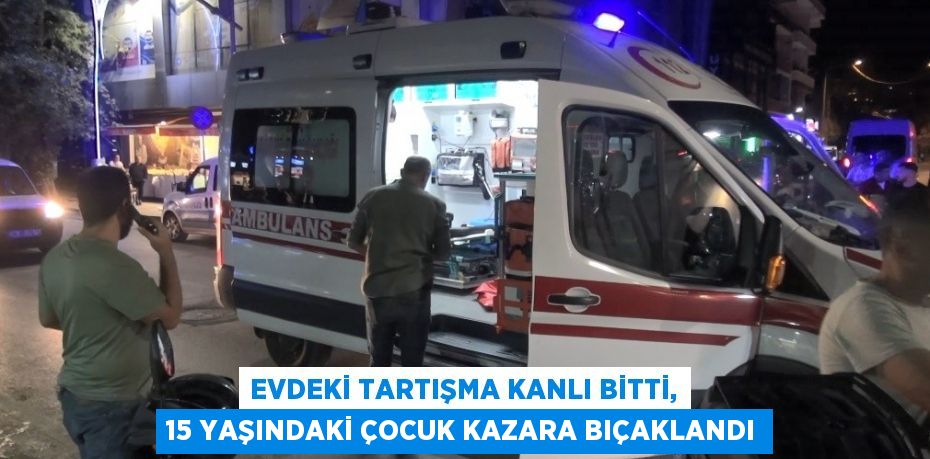 Evdeki tartışma kanlı bitti, 15 yaşındaki çocuk kazara bıçaklandı