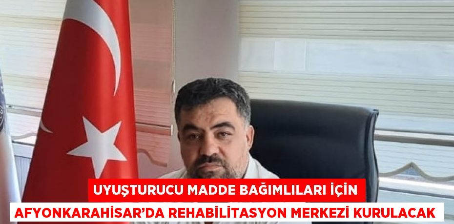 UYUŞTURUCU MADDE BAĞIMLILARI İÇİN AFYONKARAHİSAR’DA REHABİLİTASYON MERKEZİ KURULACAK