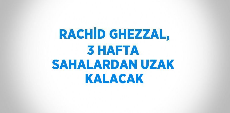 RACHİD GHEZZAL, 3 HAFTA SAHALARDAN UZAK KALACAK