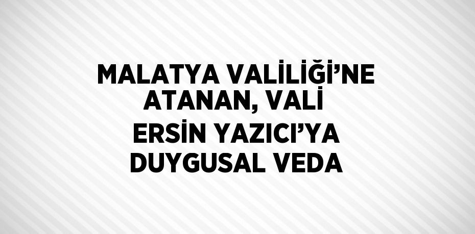 MALATYA VALİLİĞİ’NE ATANAN, VALİ ERSİN YAZICI’YA DUYGUSAL VEDA