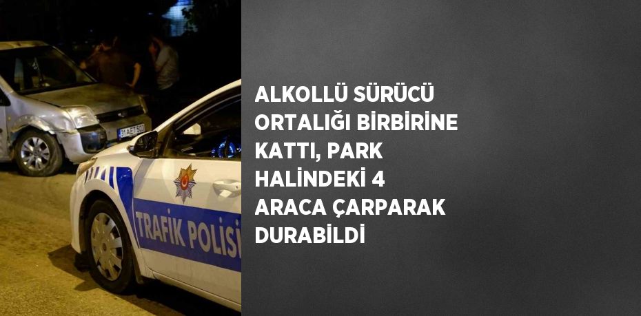 ALKOLLÜ SÜRÜCÜ ORTALIĞI BİRBİRİNE KATTI, PARK HALİNDEKİ 4 ARACA ÇARPARAK DURABİLDİ