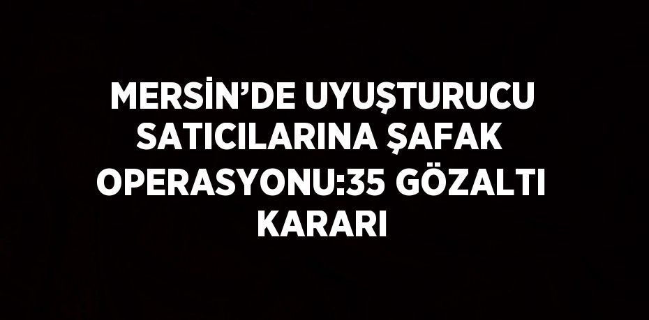 MERSİN’DE UYUŞTURUCU SATICILARINA ŞAFAK OPERASYONU:35 GÖZALTI KARARI