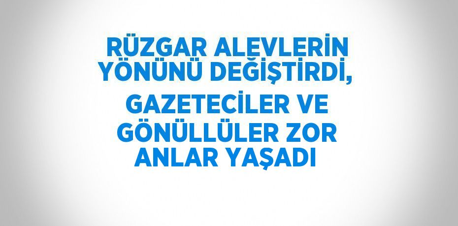 RÜZGAR ALEVLERİN YÖNÜNÜ DEĞİŞTİRDİ, GAZETECİLER VE GÖNÜLLÜLER ZOR ANLAR YAŞADI