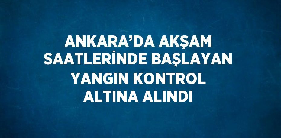 ANKARA’DA AKŞAM SAATLERİNDE BAŞLAYAN YANGIN KONTROL ALTINA ALINDI