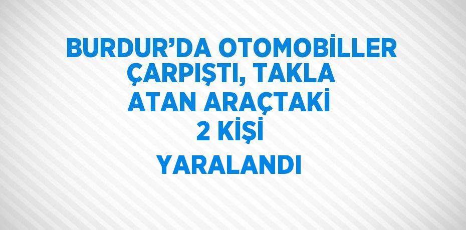 BURDUR’DA OTOMOBİLLER ÇARPIŞTI, TAKLA ATAN ARAÇTAKİ 2 KİŞİ YARALANDI