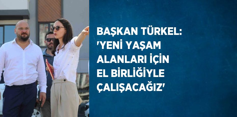 BAŞKAN TÜRKEL: 'YENİ YAŞAM ALANLARI İÇİN EL BİRLİĞİYLE ÇALIŞACAĞIZ'