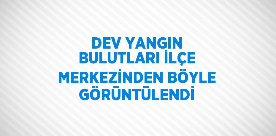 DEV YANGIN BULUTLARI İLÇE MERKEZİNDEN BÖYLE GÖRÜNTÜLENDİ