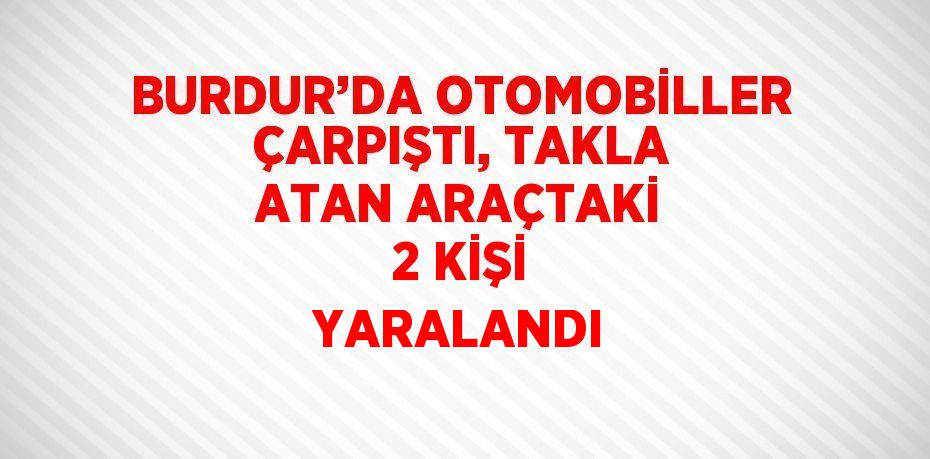 BURDUR’DA OTOMOBİLLER ÇARPIŞTI, TAKLA ATAN ARAÇTAKİ 2 KİŞİ YARALANDI