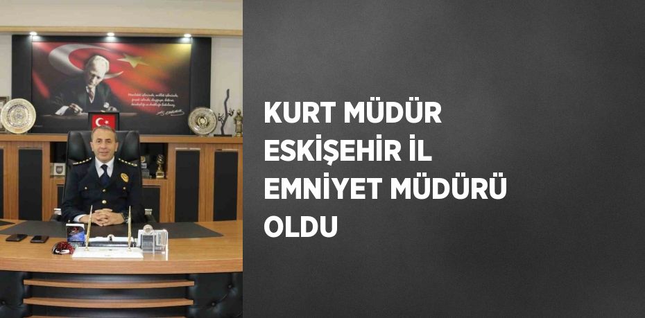 KURT MÜDÜR ESKİŞEHİR İL EMNİYET MÜDÜRÜ OLDU