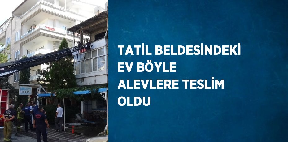 TATİL BELDESİNDEKİ EV BÖYLE ALEVLERE TESLİM OLDU