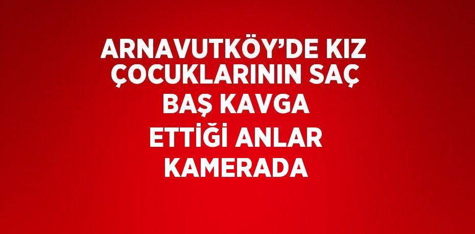 ARNAVUTKÖY’DE KIZ ÇOCUKLARININ SAÇ BAŞ KAVGA ETTİĞİ ANLAR KAMERADA