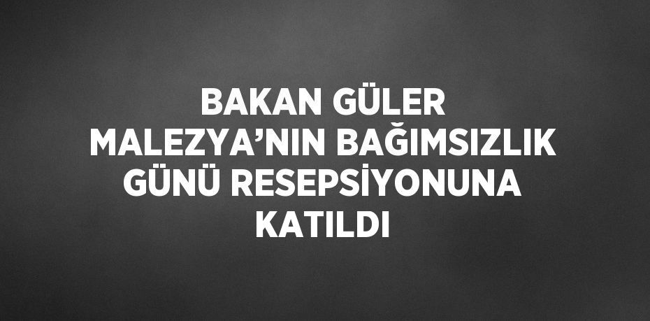 BAKAN GÜLER MALEZYA’NIN BAĞIMSIZLIK GÜNÜ RESEPSİYONUNA KATILDI