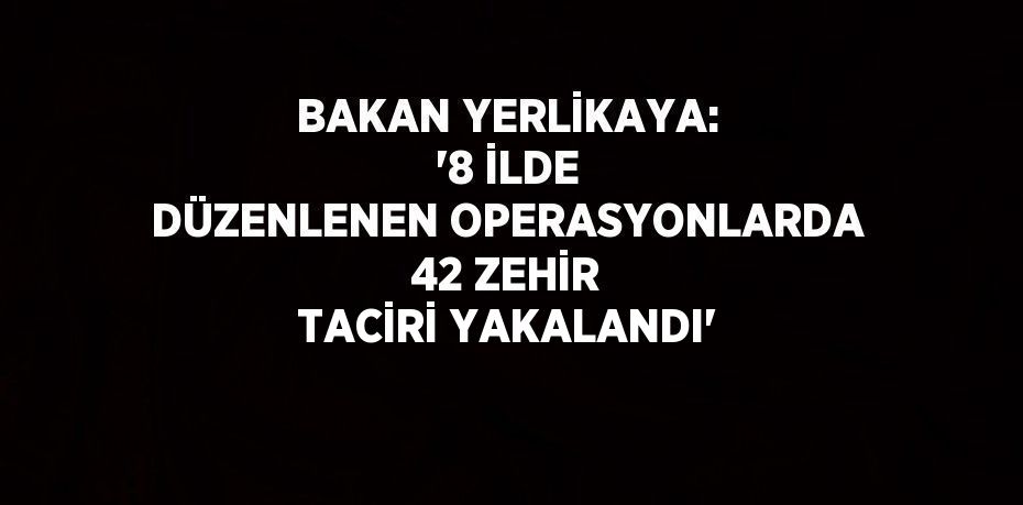 BAKAN YERLİKAYA: '8 İLDE DÜZENLENEN OPERASYONLARDA 42 ZEHİR TACİRİ YAKALANDI'