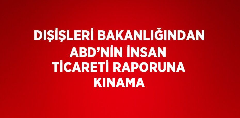 DIŞİŞLERİ BAKANLIĞINDAN ABD’NİN İNSAN TİCARETİ RAPORUNA KINAMA