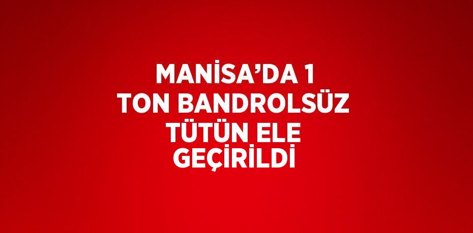 MANİSA’DA 1 TON BANDROLSÜZ TÜTÜN ELE GEÇİRİLDİ