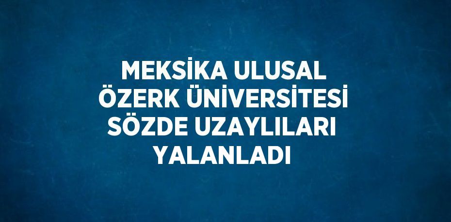 MEKSİKA ULUSAL ÖZERK ÜNİVERSİTESİ SÖZDE UZAYLILARI YALANLADI