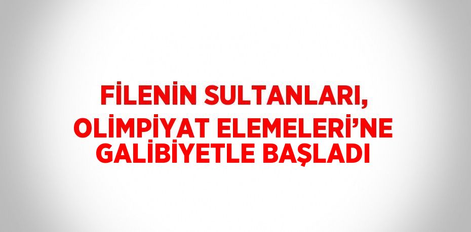 FİLENİN SULTANLARI, OLİMPİYAT ELEMELERİ’NE GALİBİYETLE BAŞLADI