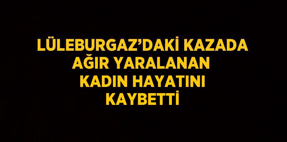 LÜLEBURGAZ’DAKİ KAZADA AĞIR YARALANAN KADIN HAYATINI KAYBETTİ