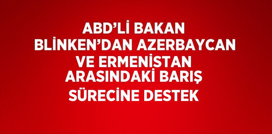 ABD’Lİ BAKAN BLİNKEN’DAN AZERBAYCAN VE ERMENİSTAN ARASINDAKİ BARIŞ SÜRECİNE DESTEK